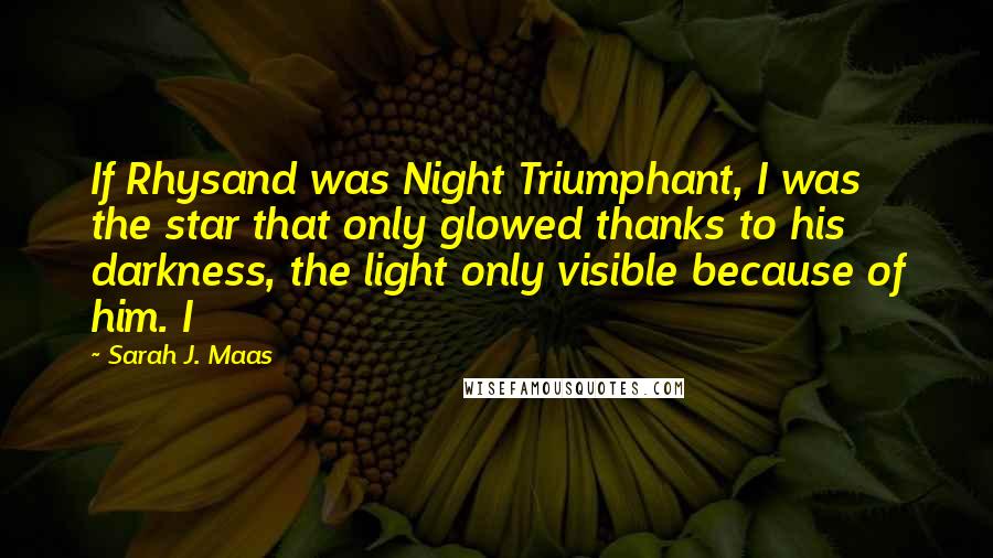 Sarah J. Maas Quotes: If Rhysand was Night Triumphant, I was the star that only glowed thanks to his darkness, the light only visible because of him. I