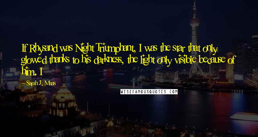 Sarah J. Maas Quotes: If Rhysand was Night Triumphant, I was the star that only glowed thanks to his darkness, the light only visible because of him. I
