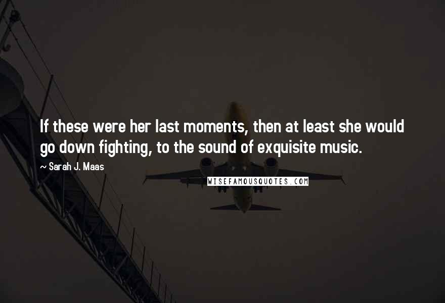 Sarah J. Maas Quotes: If these were her last moments, then at least she would go down fighting, to the sound of exquisite music.