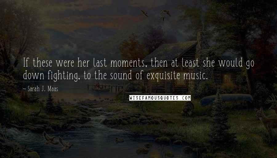 Sarah J. Maas Quotes: If these were her last moments, then at least she would go down fighting, to the sound of exquisite music.