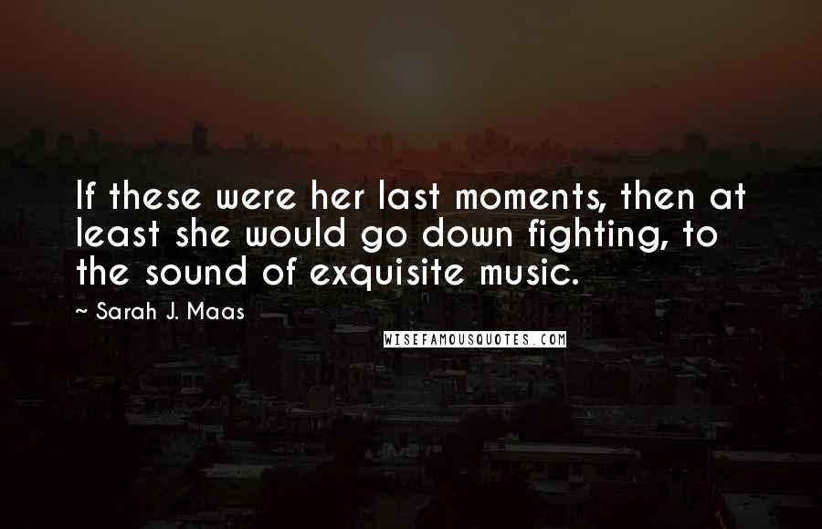 Sarah J. Maas Quotes: If these were her last moments, then at least she would go down fighting, to the sound of exquisite music.