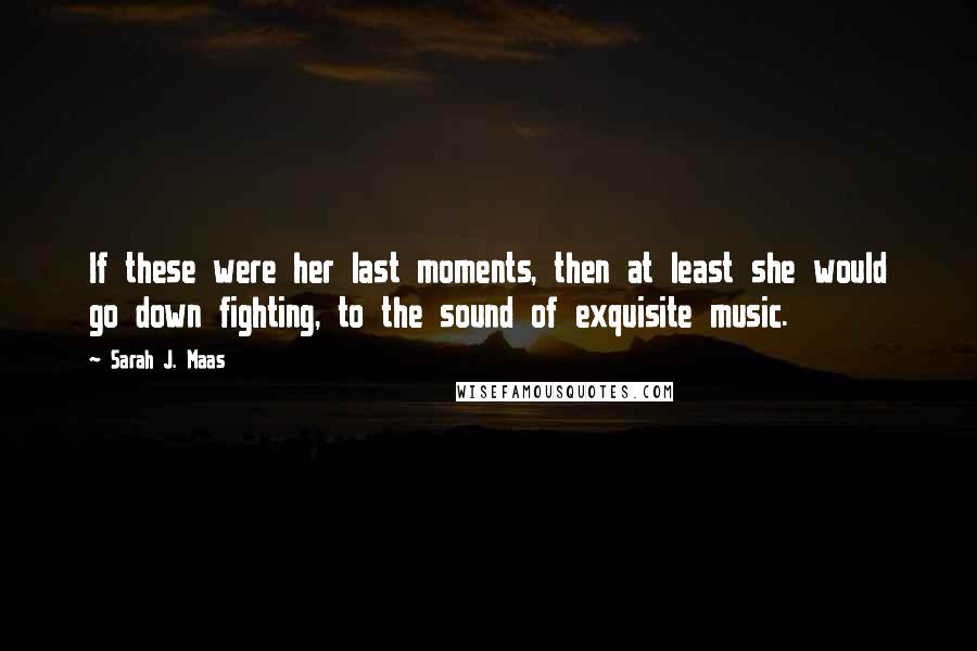 Sarah J. Maas Quotes: If these were her last moments, then at least she would go down fighting, to the sound of exquisite music.