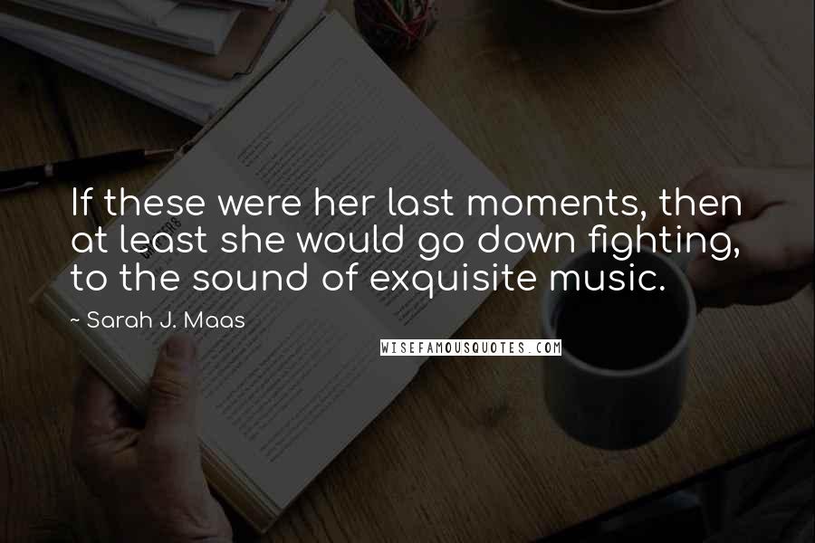 Sarah J. Maas Quotes: If these were her last moments, then at least she would go down fighting, to the sound of exquisite music.