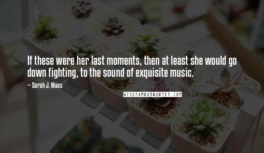 Sarah J. Maas Quotes: If these were her last moments, then at least she would go down fighting, to the sound of exquisite music.