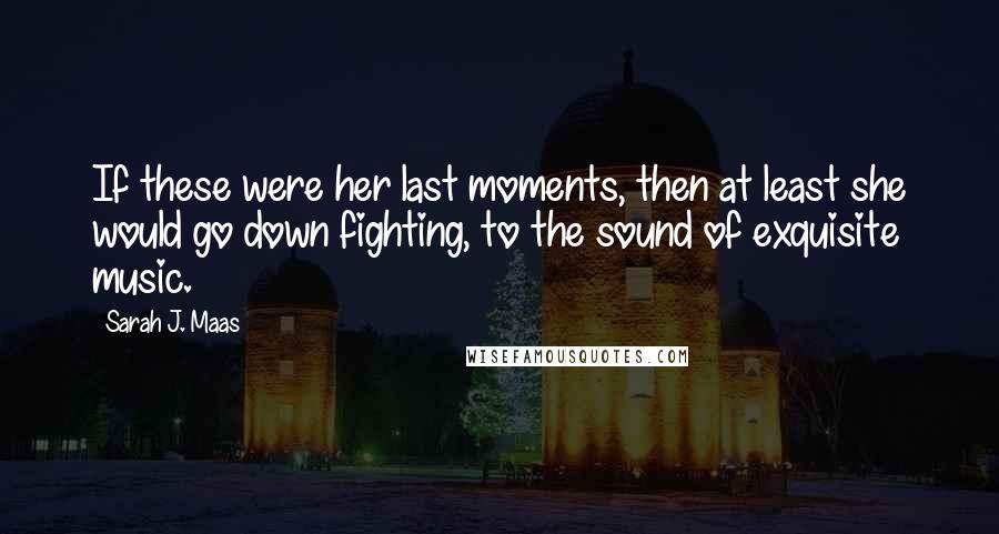 Sarah J. Maas Quotes: If these were her last moments, then at least she would go down fighting, to the sound of exquisite music.