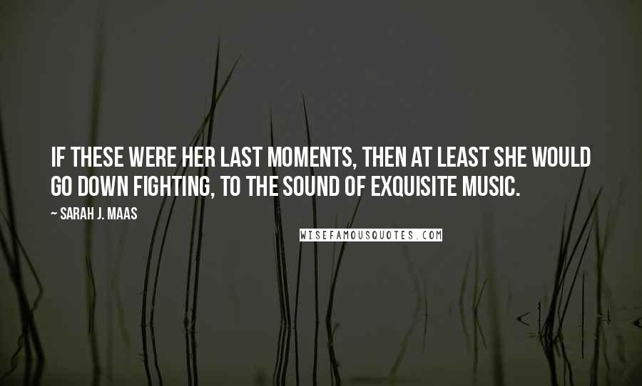 Sarah J. Maas Quotes: If these were her last moments, then at least she would go down fighting, to the sound of exquisite music.