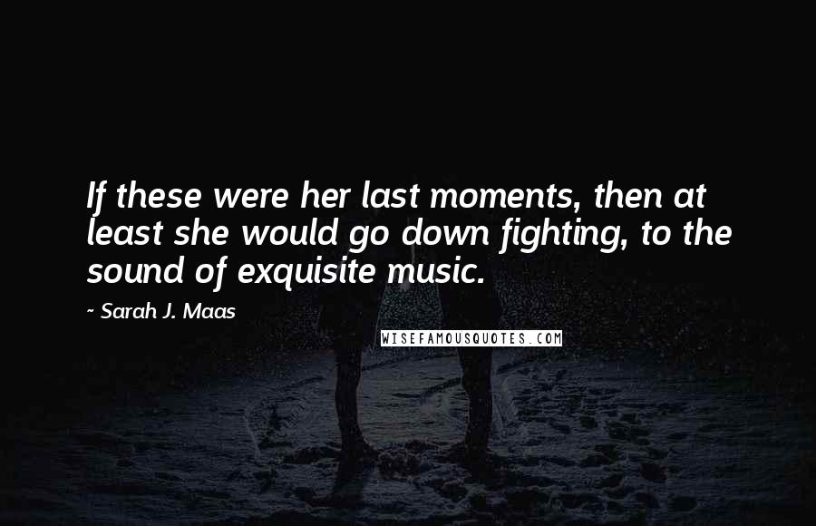 Sarah J. Maas Quotes: If these were her last moments, then at least she would go down fighting, to the sound of exquisite music.