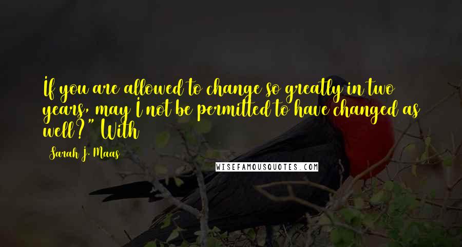 Sarah J. Maas Quotes: If you are allowed to change so greatly in two years, may I not be permitted to have changed as well?" With