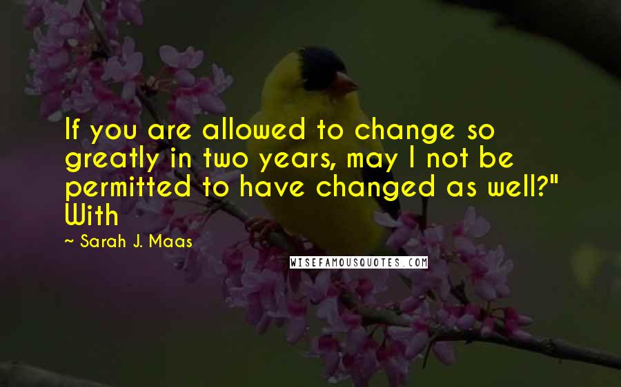 Sarah J. Maas Quotes: If you are allowed to change so greatly in two years, may I not be permitted to have changed as well?" With