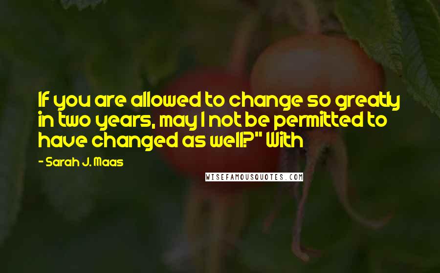 Sarah J. Maas Quotes: If you are allowed to change so greatly in two years, may I not be permitted to have changed as well?" With