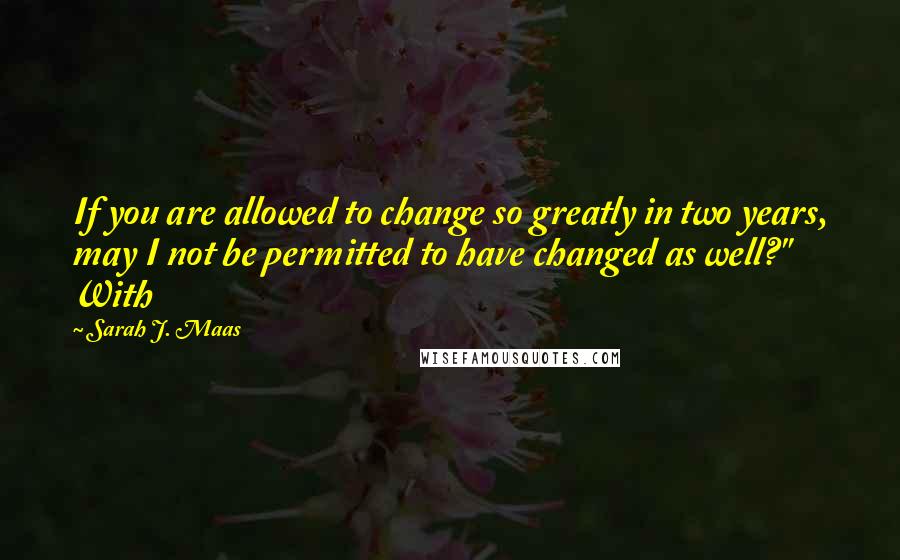 Sarah J. Maas Quotes: If you are allowed to change so greatly in two years, may I not be permitted to have changed as well?" With