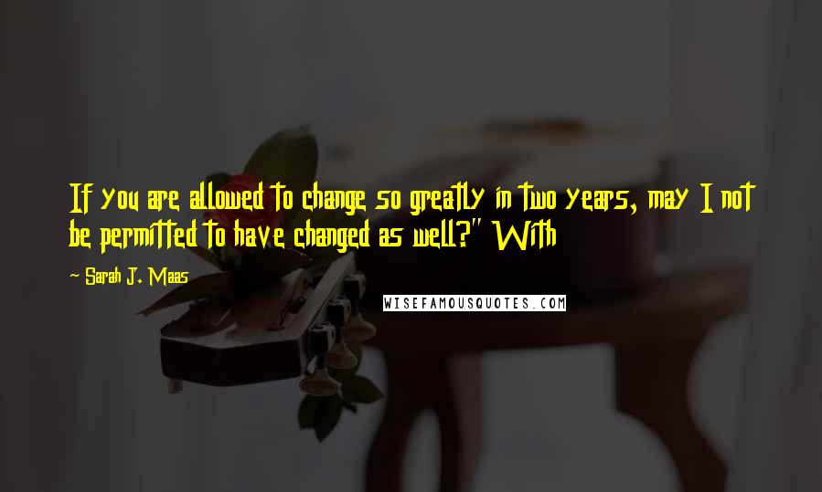 Sarah J. Maas Quotes: If you are allowed to change so greatly in two years, may I not be permitted to have changed as well?" With