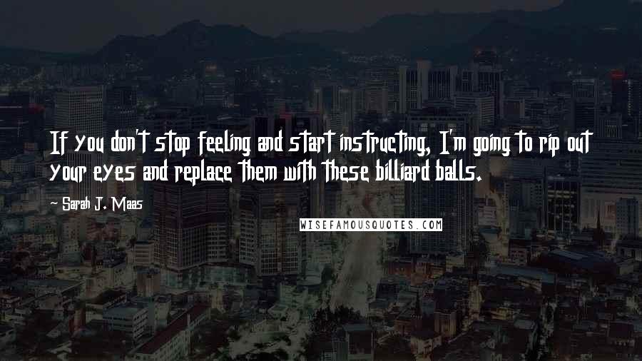 Sarah J. Maas Quotes: If you don't stop feeling and start instructing, I'm going to rip out your eyes and replace them with these billiard balls.