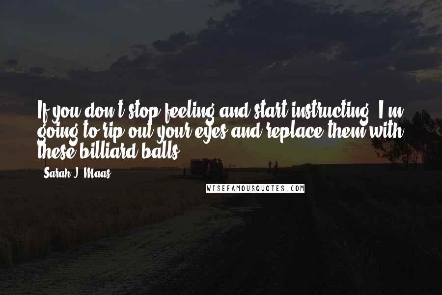 Sarah J. Maas Quotes: If you don't stop feeling and start instructing, I'm going to rip out your eyes and replace them with these billiard balls.