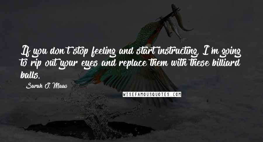 Sarah J. Maas Quotes: If you don't stop feeling and start instructing, I'm going to rip out your eyes and replace them with these billiard balls.