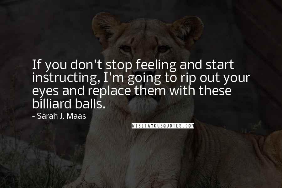 Sarah J. Maas Quotes: If you don't stop feeling and start instructing, I'm going to rip out your eyes and replace them with these billiard balls.