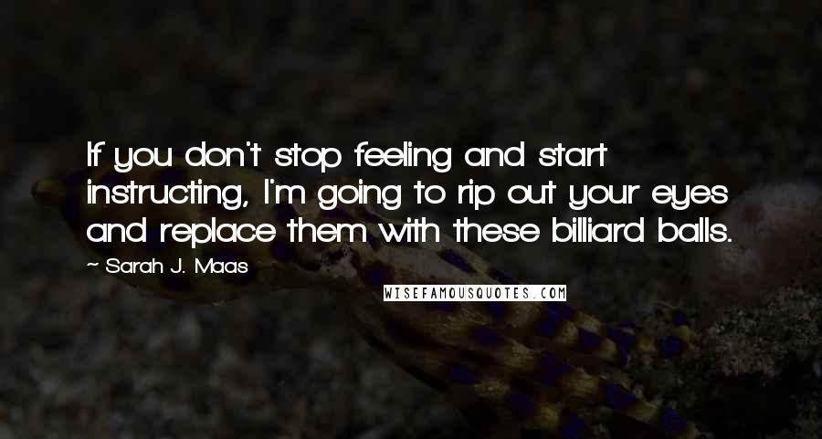 Sarah J. Maas Quotes: If you don't stop feeling and start instructing, I'm going to rip out your eyes and replace them with these billiard balls.