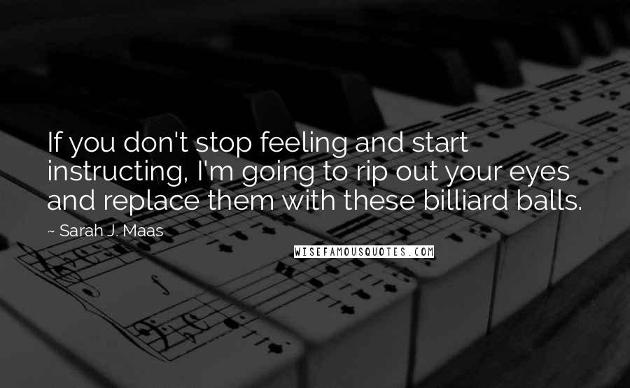 Sarah J. Maas Quotes: If you don't stop feeling and start instructing, I'm going to rip out your eyes and replace them with these billiard balls.