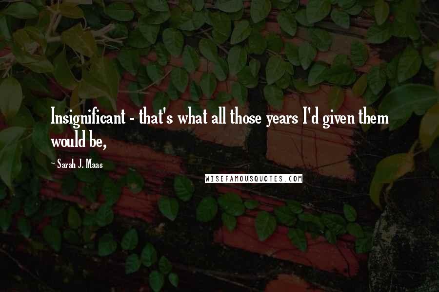 Sarah J. Maas Quotes: Insignificant - that's what all those years I'd given them would be,