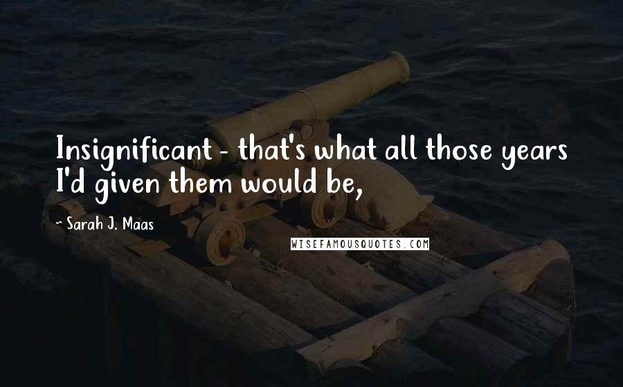 Sarah J. Maas Quotes: Insignificant - that's what all those years I'd given them would be,