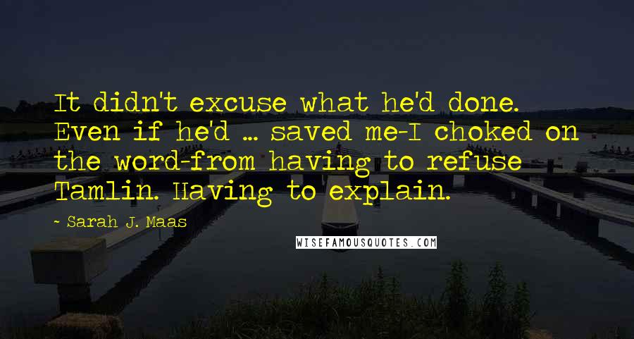 Sarah J. Maas Quotes: It didn't excuse what he'd done. Even if he'd ... saved me-I choked on the word-from having to refuse Tamlin. Having to explain.