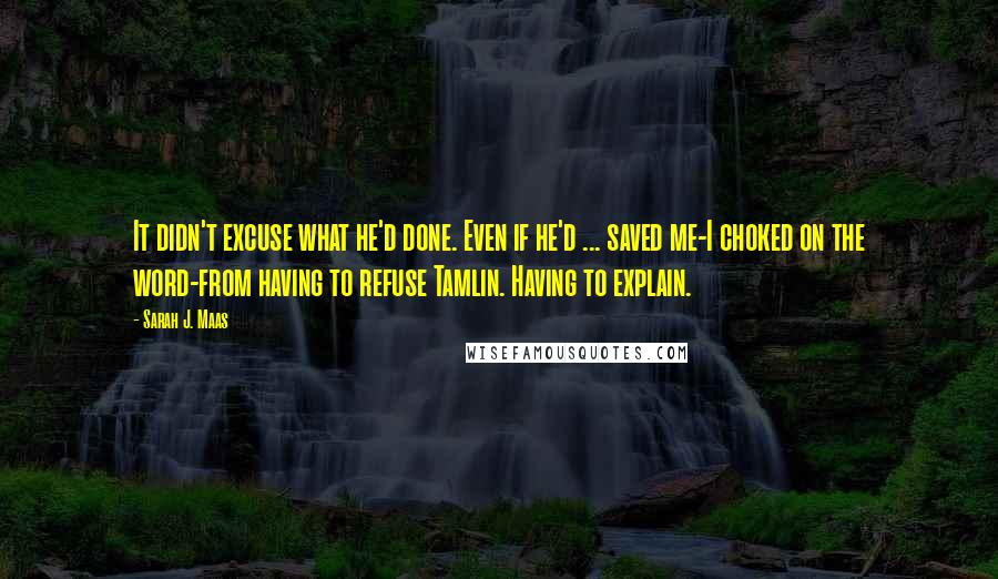 Sarah J. Maas Quotes: It didn't excuse what he'd done. Even if he'd ... saved me-I choked on the word-from having to refuse Tamlin. Having to explain.