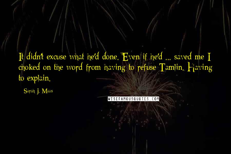 Sarah J. Maas Quotes: It didn't excuse what he'd done. Even if he'd ... saved me-I choked on the word-from having to refuse Tamlin. Having to explain.