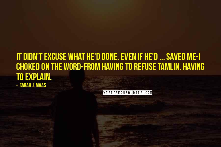 Sarah J. Maas Quotes: It didn't excuse what he'd done. Even if he'd ... saved me-I choked on the word-from having to refuse Tamlin. Having to explain.