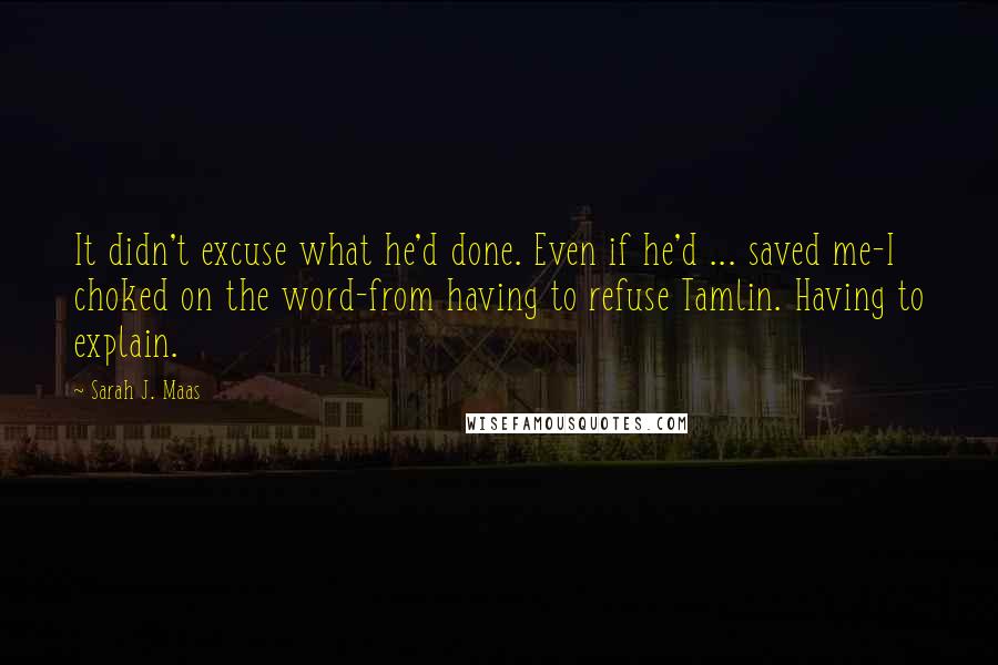 Sarah J. Maas Quotes: It didn't excuse what he'd done. Even if he'd ... saved me-I choked on the word-from having to refuse Tamlin. Having to explain.