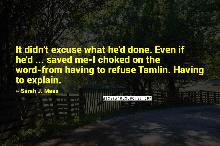 Sarah J. Maas Quotes: It didn't excuse what he'd done. Even if he'd ... saved me-I choked on the word-from having to refuse Tamlin. Having to explain.