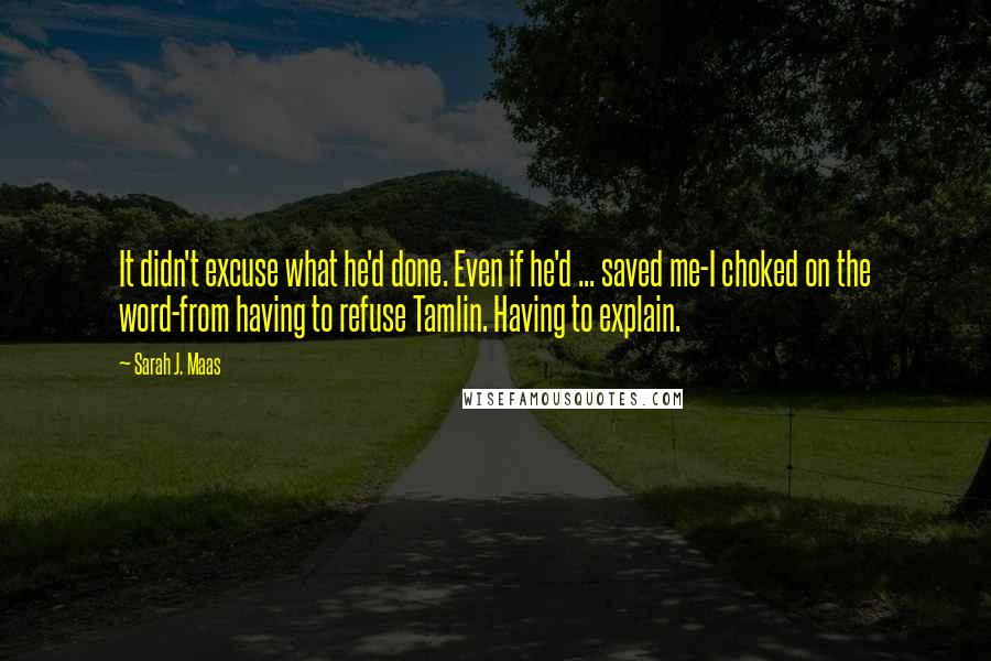 Sarah J. Maas Quotes: It didn't excuse what he'd done. Even if he'd ... saved me-I choked on the word-from having to refuse Tamlin. Having to explain.