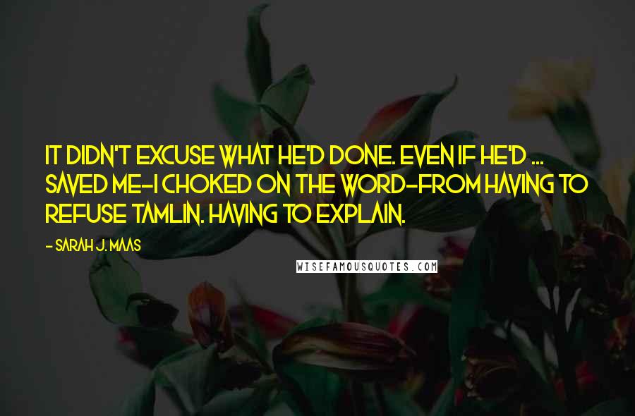 Sarah J. Maas Quotes: It didn't excuse what he'd done. Even if he'd ... saved me-I choked on the word-from having to refuse Tamlin. Having to explain.