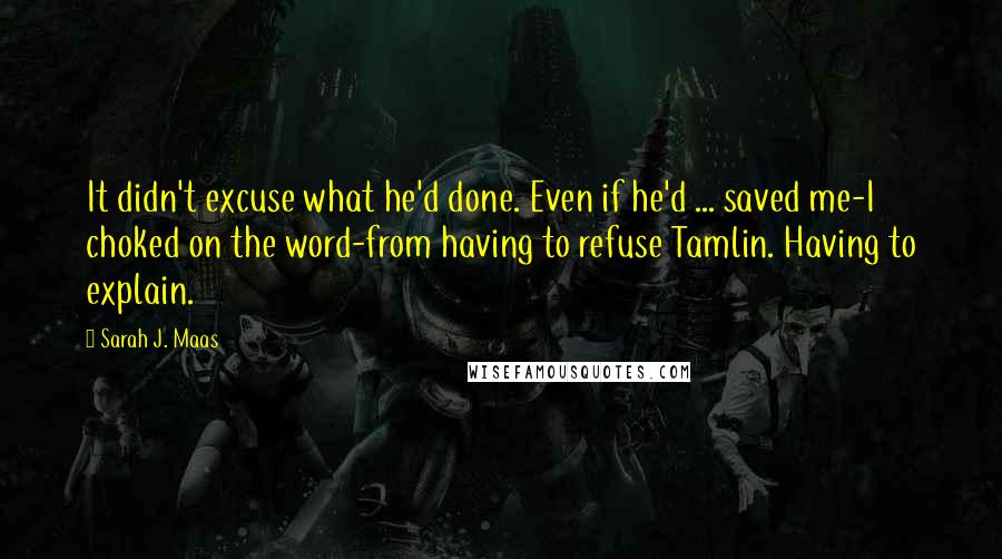 Sarah J. Maas Quotes: It didn't excuse what he'd done. Even if he'd ... saved me-I choked on the word-from having to refuse Tamlin. Having to explain.