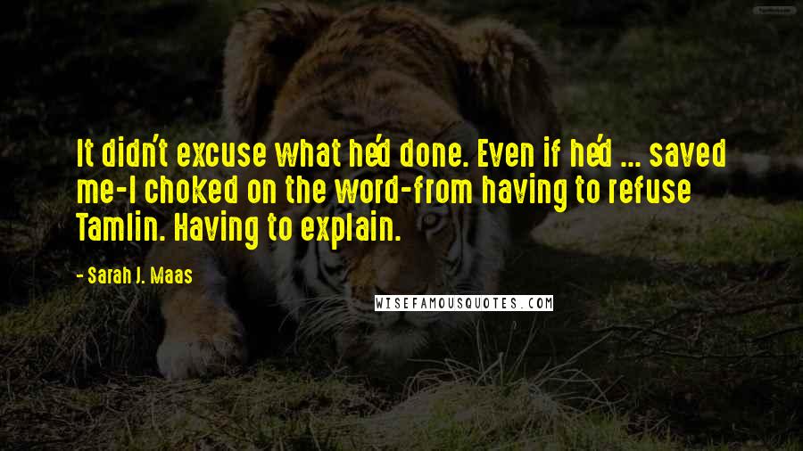 Sarah J. Maas Quotes: It didn't excuse what he'd done. Even if he'd ... saved me-I choked on the word-from having to refuse Tamlin. Having to explain.