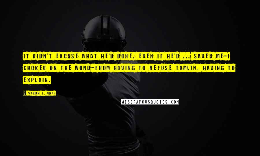 Sarah J. Maas Quotes: It didn't excuse what he'd done. Even if he'd ... saved me-I choked on the word-from having to refuse Tamlin. Having to explain.