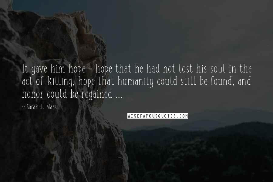 Sarah J. Maas Quotes: It gave him hope - hope that he had not lost his soul in the act of killing, hope that humanity could still be found, and honor could be regained ...