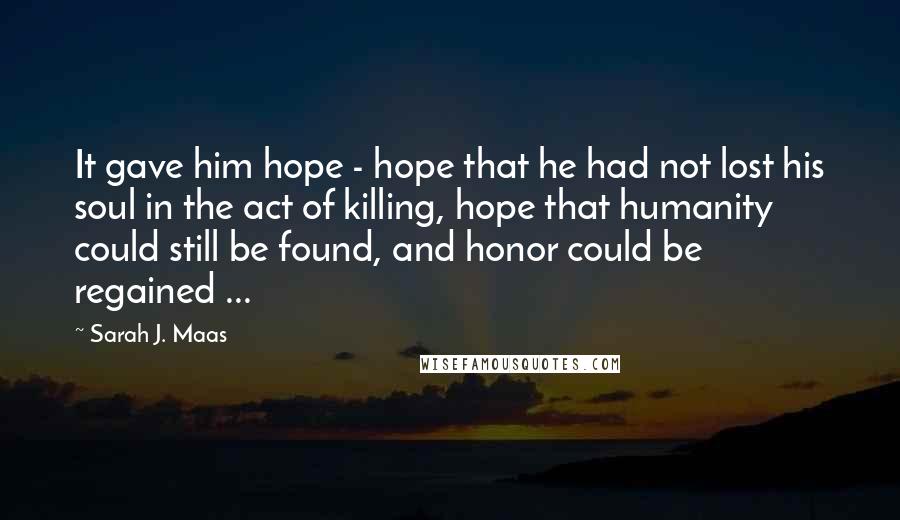Sarah J. Maas Quotes: It gave him hope - hope that he had not lost his soul in the act of killing, hope that humanity could still be found, and honor could be regained ...