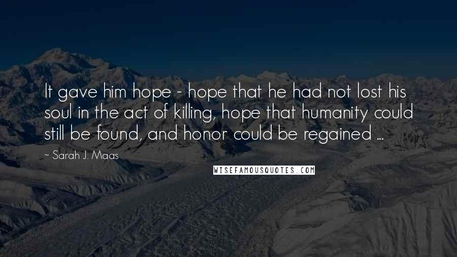 Sarah J. Maas Quotes: It gave him hope - hope that he had not lost his soul in the act of killing, hope that humanity could still be found, and honor could be regained ...