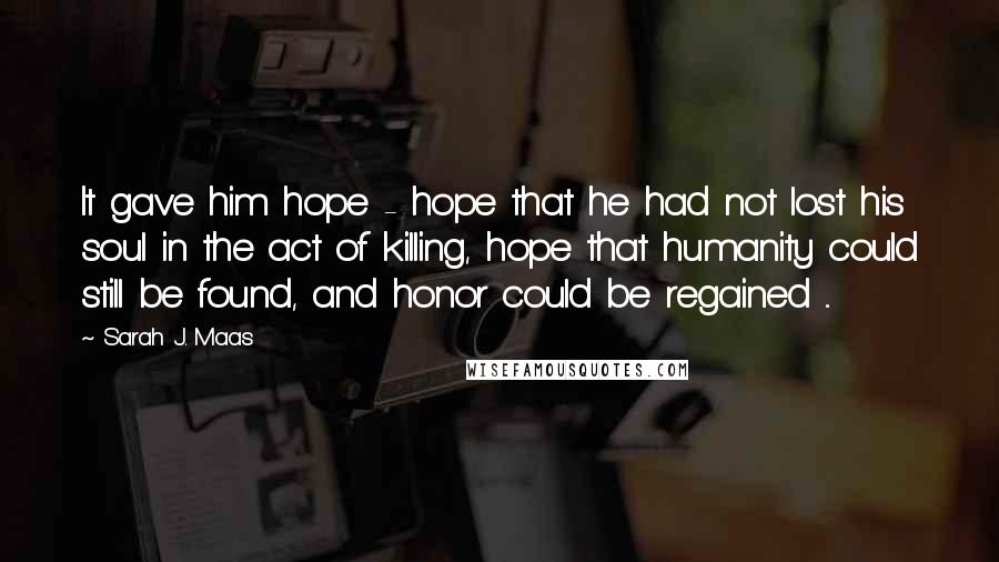 Sarah J. Maas Quotes: It gave him hope - hope that he had not lost his soul in the act of killing, hope that humanity could still be found, and honor could be regained ...