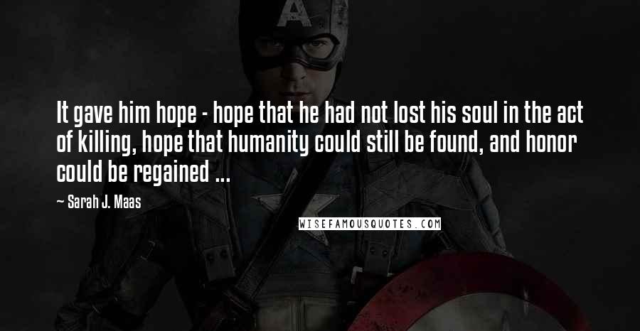 Sarah J. Maas Quotes: It gave him hope - hope that he had not lost his soul in the act of killing, hope that humanity could still be found, and honor could be regained ...