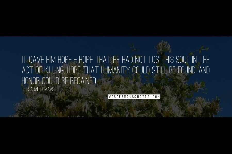 Sarah J. Maas Quotes: It gave him hope - hope that he had not lost his soul in the act of killing, hope that humanity could still be found, and honor could be regained ...