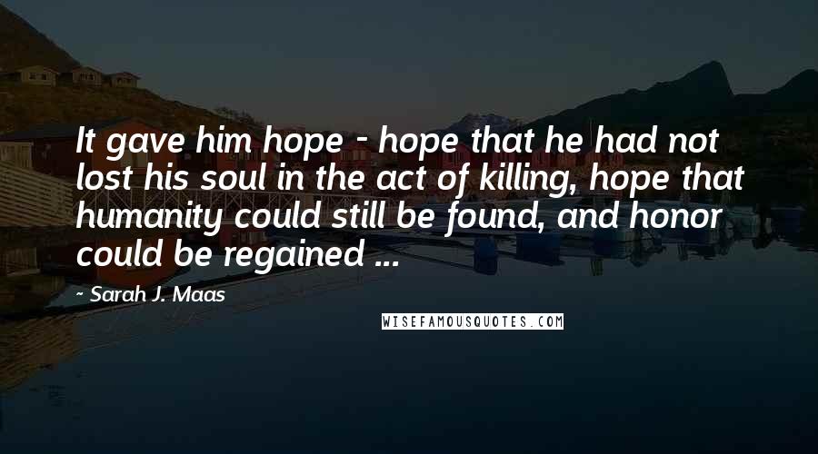 Sarah J. Maas Quotes: It gave him hope - hope that he had not lost his soul in the act of killing, hope that humanity could still be found, and honor could be regained ...