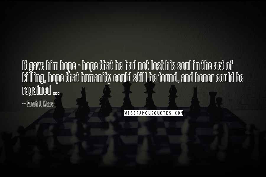 Sarah J. Maas Quotes: It gave him hope - hope that he had not lost his soul in the act of killing, hope that humanity could still be found, and honor could be regained ...
