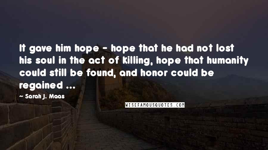Sarah J. Maas Quotes: It gave him hope - hope that he had not lost his soul in the act of killing, hope that humanity could still be found, and honor could be regained ...