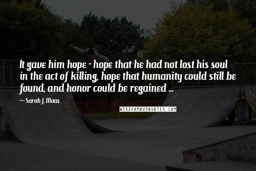 Sarah J. Maas Quotes: It gave him hope - hope that he had not lost his soul in the act of killing, hope that humanity could still be found, and honor could be regained ...