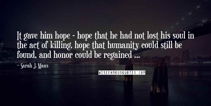 Sarah J. Maas Quotes: It gave him hope - hope that he had not lost his soul in the act of killing, hope that humanity could still be found, and honor could be regained ...