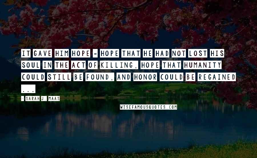 Sarah J. Maas Quotes: It gave him hope - hope that he had not lost his soul in the act of killing, hope that humanity could still be found, and honor could be regained ...