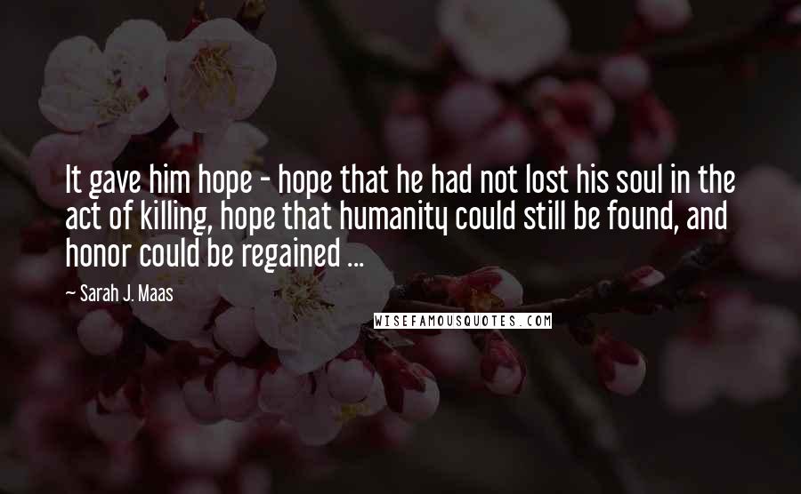 Sarah J. Maas Quotes: It gave him hope - hope that he had not lost his soul in the act of killing, hope that humanity could still be found, and honor could be regained ...