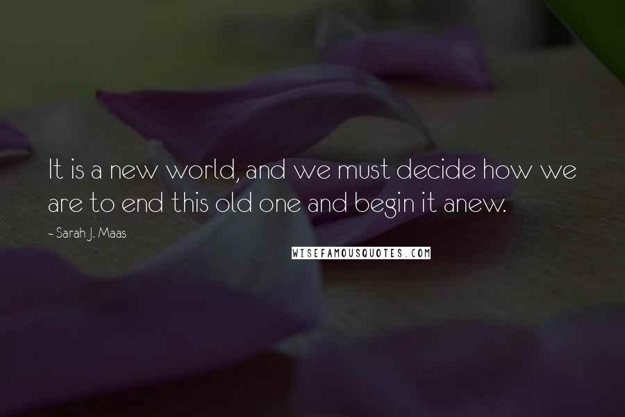 Sarah J. Maas Quotes: It is a new world, and we must decide how we are to end this old one and begin it anew.