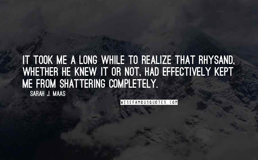 Sarah J. Maas Quotes: It took me a long while to realize that Rhysand, whether he knew it or not, had effectively kept me from shattering completely.